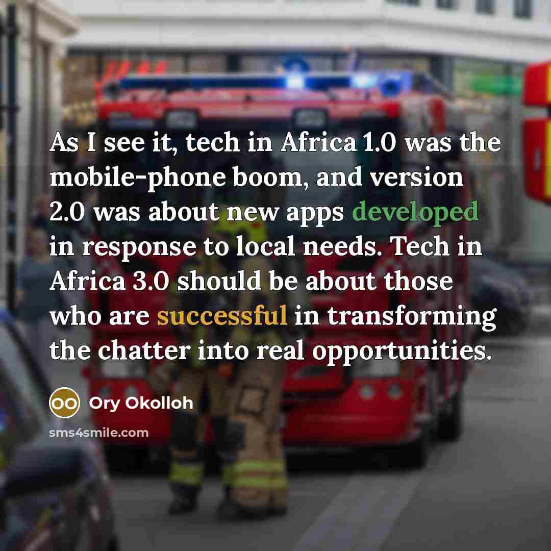 “As I see it, tech in Africa 1.0 was the mobile-phone boom, and version 2.0 was about new apps developed in response to local needs. Tech in Africa 3.0 should be about those who are successful in transforming the chatter into real opportunities.” quote by Ory Okolloh