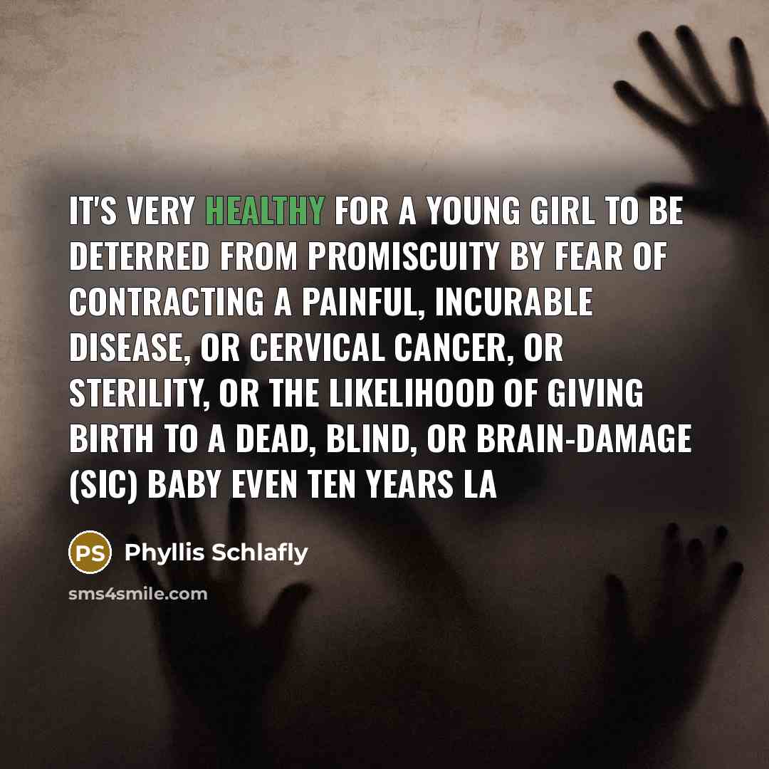 “It's very healthy for a young girl to be deterred from promiscuity by fear of contracting a painful, incurable disease, or cervical cancer, or sterility, or the likelihood of giving birth to a dead, blind, or brain-damage (sic) baby even ten years la” quote by Phyllis Schlafly