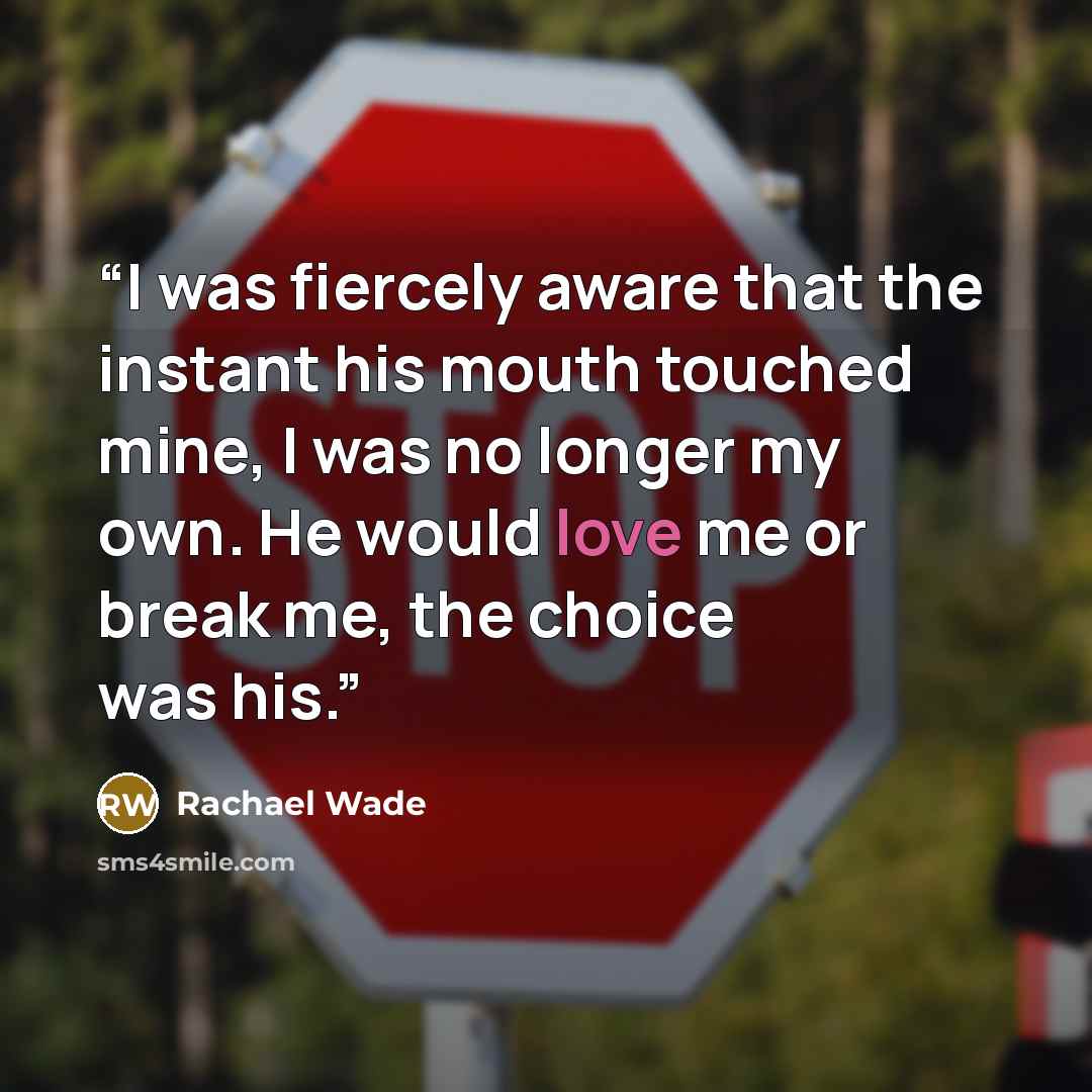“I was fiercely aware that the instant his mouth touched mine, I was no longer my own. He would love me or break me, the choice was his.” quote by Rachael Wade
