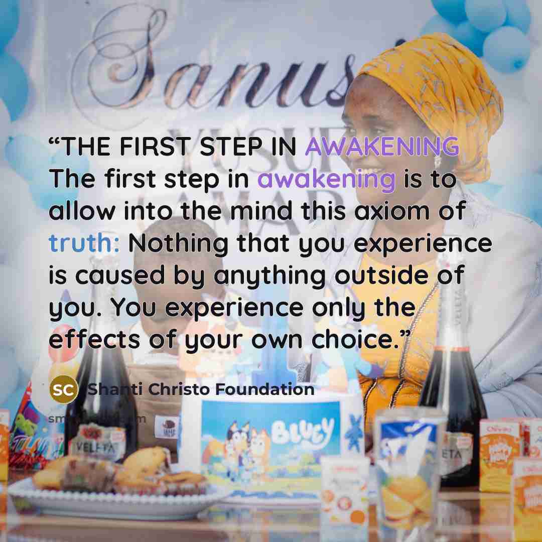 “THE FIRST STEP IN AWAKENING The first step in awakening is to allow into the mind this axiom of truth: Nothing that you experience is caused by anything outside of you. You experience only the effects of your own choice.” quote by Shanti Christo Foundation