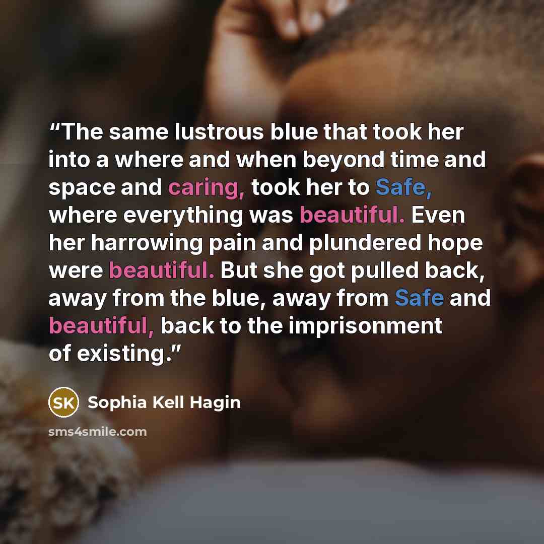 “The same lustrous blue that took her into a where and when beyond time and space and caring, took her to Safe, where everything was beautiful. Even her harrowing pain and plundered hope were beautiful. But she got pulled back, away from the blue, away from Safe and beautiful, back to the…” quote by Sophia Kell Hagin