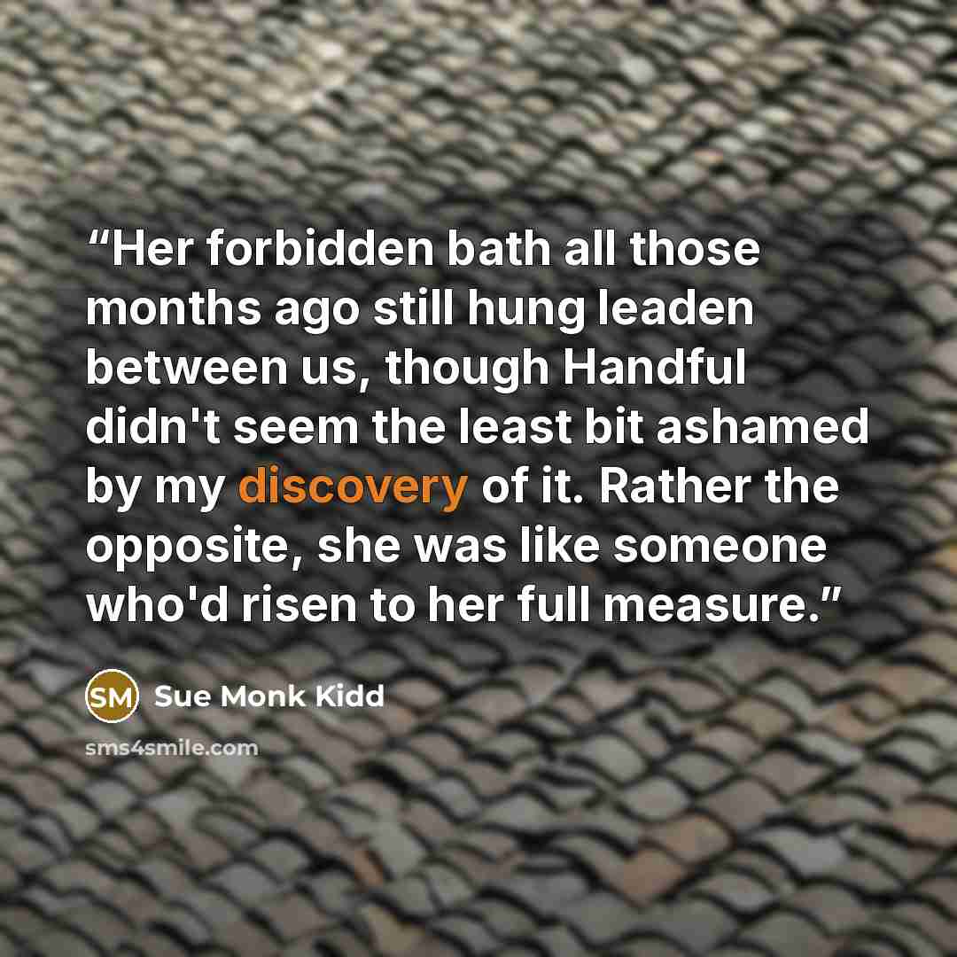 “Her forbidden bath all those months ago still hung leaden between us, though Handful didn't seem the least bit ashamed by my discovery of it. Rather the opposite, she was like someone who'd risen to her full measure.” quote by Sue Monk Kidd