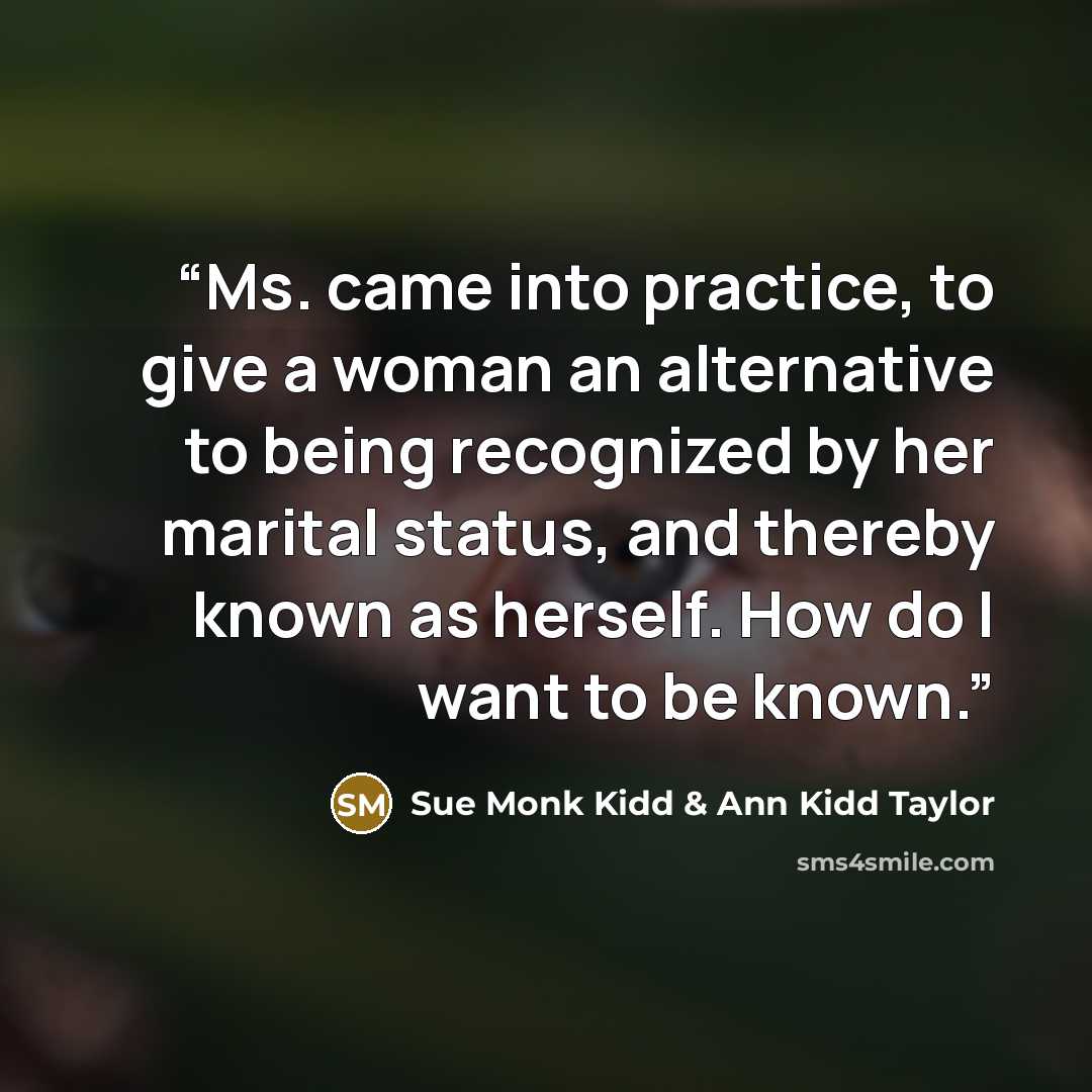 “Ms. came into practice, to give a woman an alternative to being recognized by her marital status, and thereby known as herself. How do I want to be known.” quote by Sue Monk Kidd & Ann Kidd Taylor