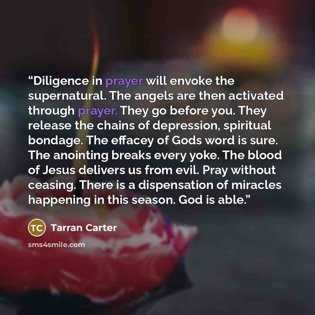 “Diligence in prayer will envoke the supernatural. The angels are then activated through prayer. They go before you. They release the chains of depression, spiritual bondage. The effacey of Gods word is sure. The anointing breaks every yoke. The blood of Jesus delivers us from evil. Pray without…” quote by Tarran Carter