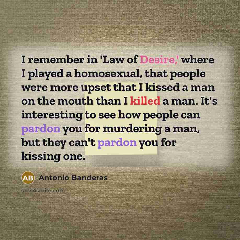 “I remember in 'Law of Desire,' where I played a homosexual, that people were more upset that I kissed a man on the mouth than I killed a man. It's interesting to see how people can pardon you for murdering a man, but they can't pardon you for kissing one.” quote by Antonio Banderas