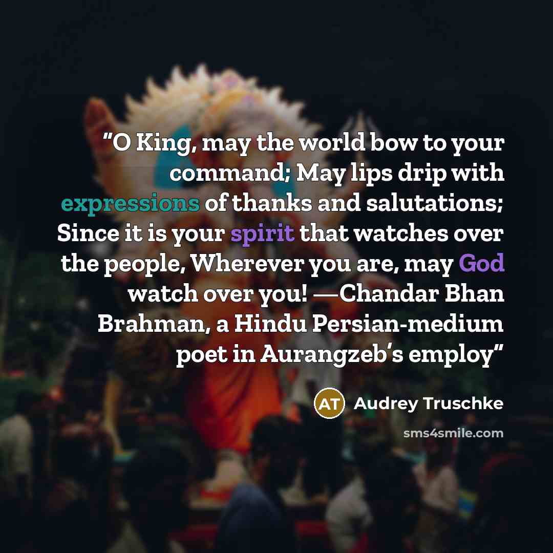 “O King, may the world bow to your command; May lips drip with expressions of thanks and salutations; Since it is your spirit that watches over the people, Wherever you are, may God watch over you! —Chandar Bhan Brahman, a Hindu Persian-medium poet in Aurangzeb’s employ” quote by Audrey Truschke