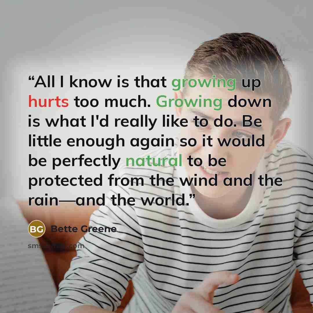 “All I know is that growing up hurts too much. Growing down is what I'd really like to do. Be little enough again so it would be perfectly natural to be protected from the wind and the rain—and the world.” quote by Bette Greene