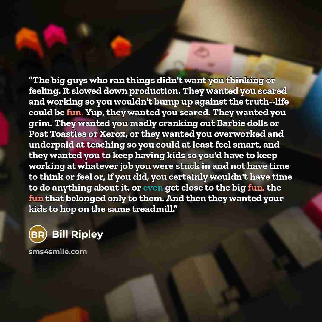 “The big guys who ran things didn't want you thinking or feeling. It slowed down production. They wanted you scared and working so you wouldn't bump up against the truth--life could be fun. Yup, they wanted you scared. They wanted you grim. They wanted you madly cranking out Barbie dolls or Post…” quote by Bill Ripley