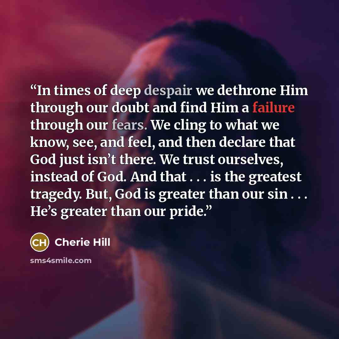 “In times of deep despair we dethrone Him through our doubt and find Him a failure through our fears. We cling to what we know, see, and feel, and then declare that God just isn’t there. We trust ourselves, instead of God. And that . . . is the greatest tragedy. But, God is greater than our sin…” quote by Cherie Hill