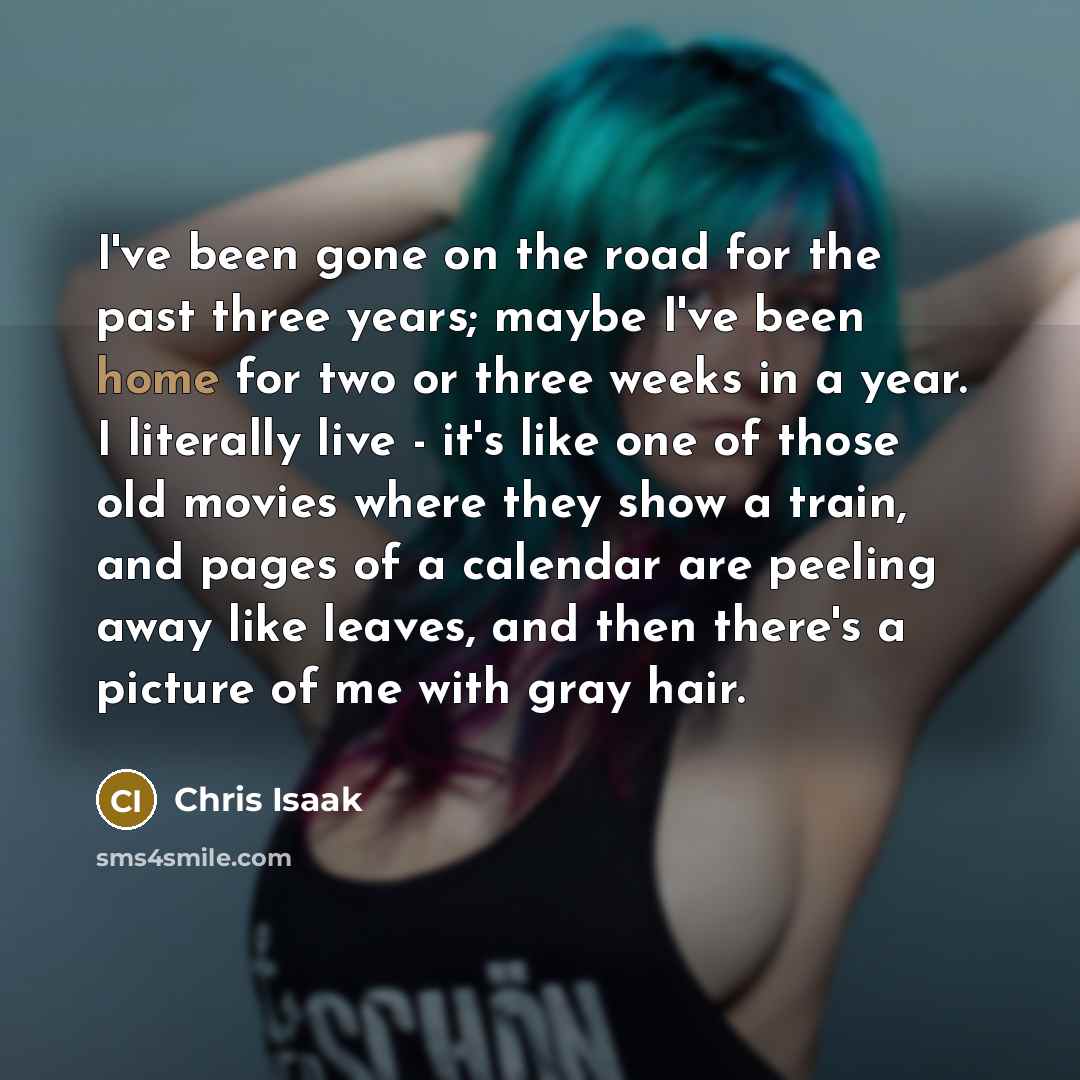 “I've been gone on the road for the past three years; maybe I've been home for two or three weeks in a year. I literally live - it's like one of those old movies where they show a train, and pages of a calendar are peeling away like leaves, and then there's a picture of me with gray hair.” quote by Chris Isaak