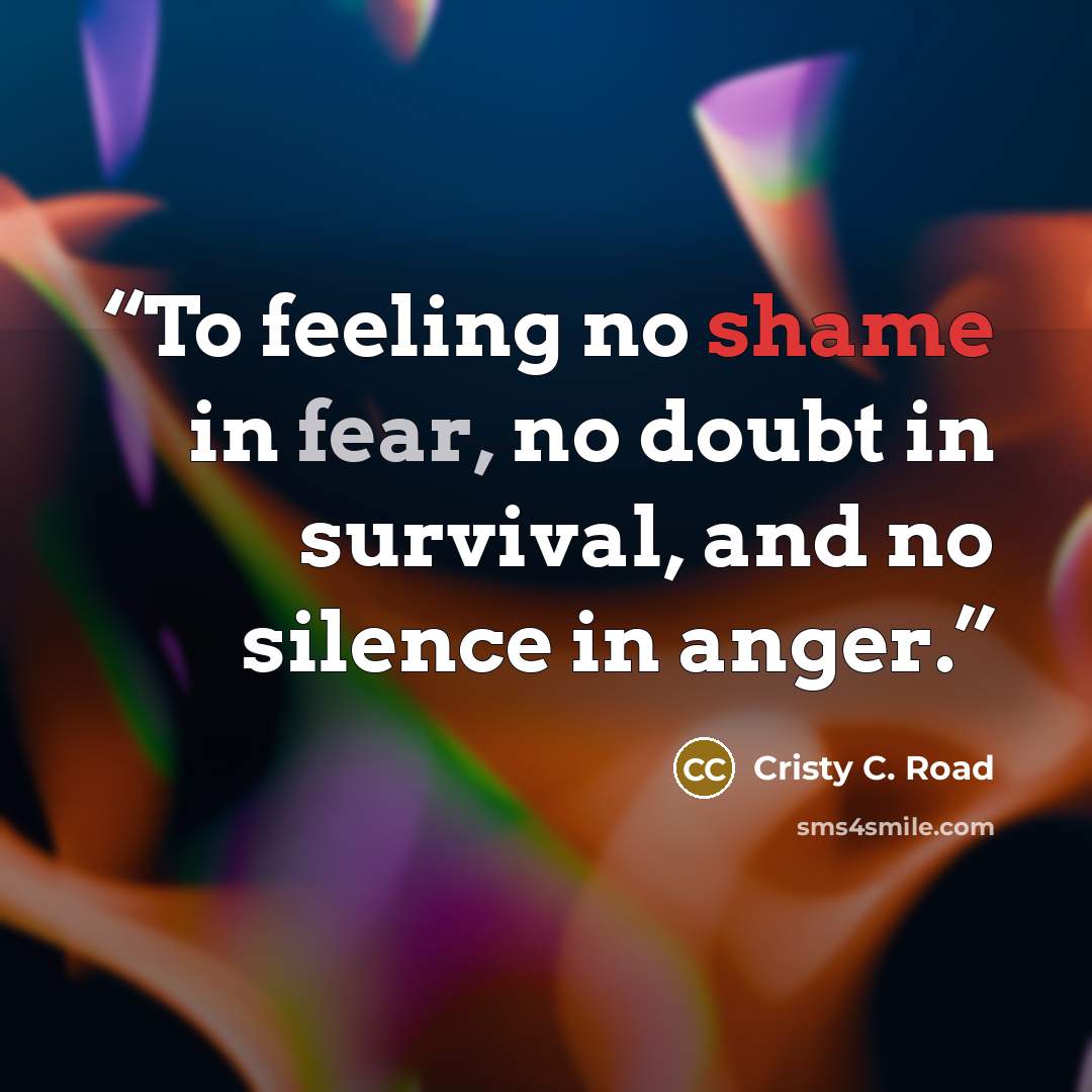 “To feeling no shame in fear, no doubt in survival, and no silence in anger.” quote by Cristy C. Road