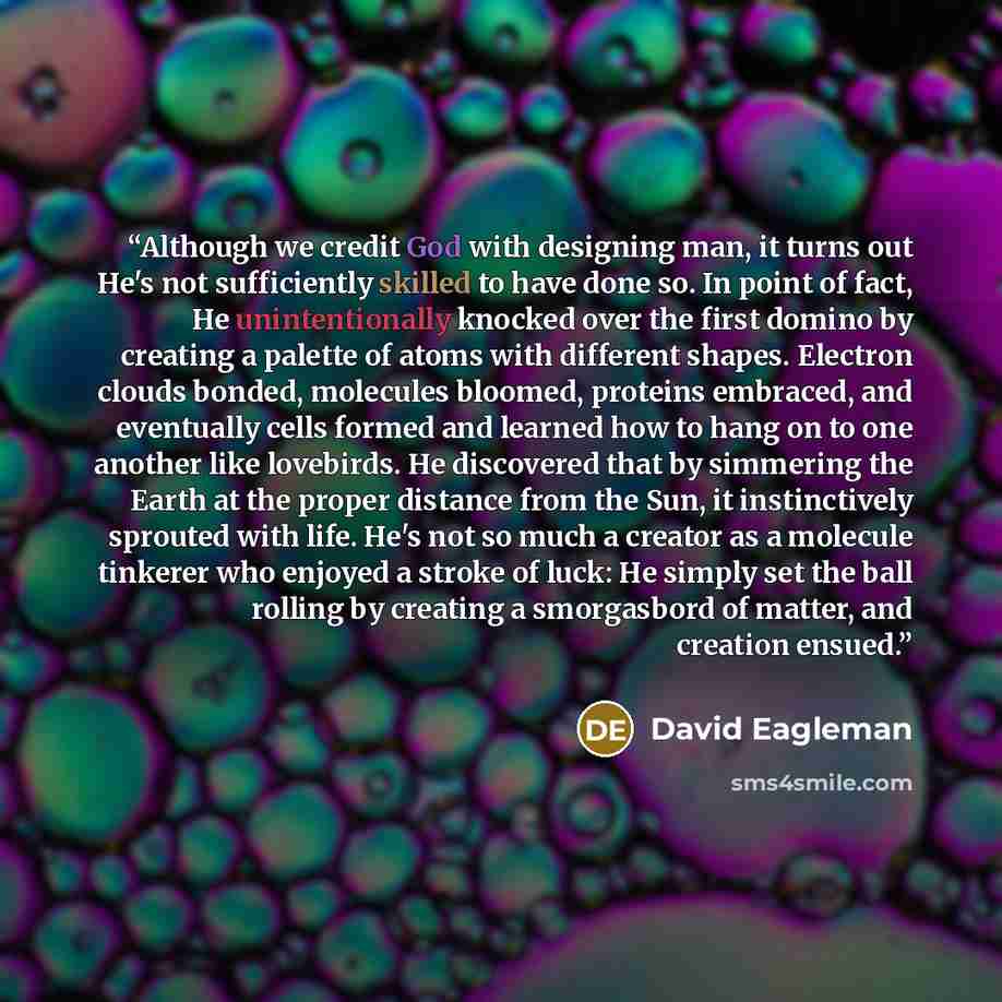 “Although we credit God with designing man, it turns out He's not sufficiently skilled to have done so. In point of fact, He unintentionally knocked over the first domino by creating a palette of atoms with different shapes. Electron clouds bonded, molecules bloomed, proteins embraced, and…” quote by David Eagleman
