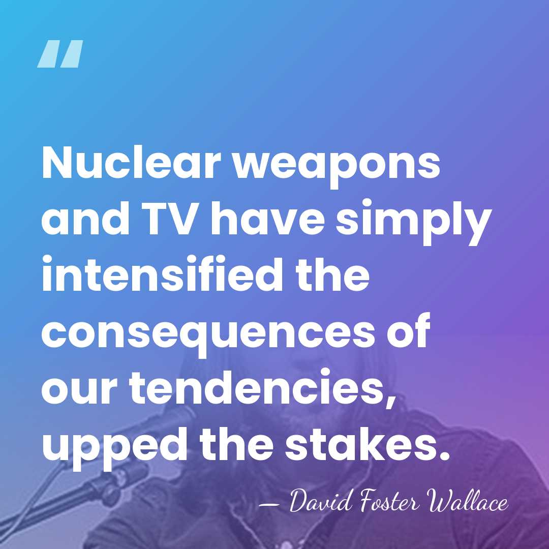 Nuclear weapons and TV have simply intensified the consequences of our tendencies,&hellip; - David Foster Wallace