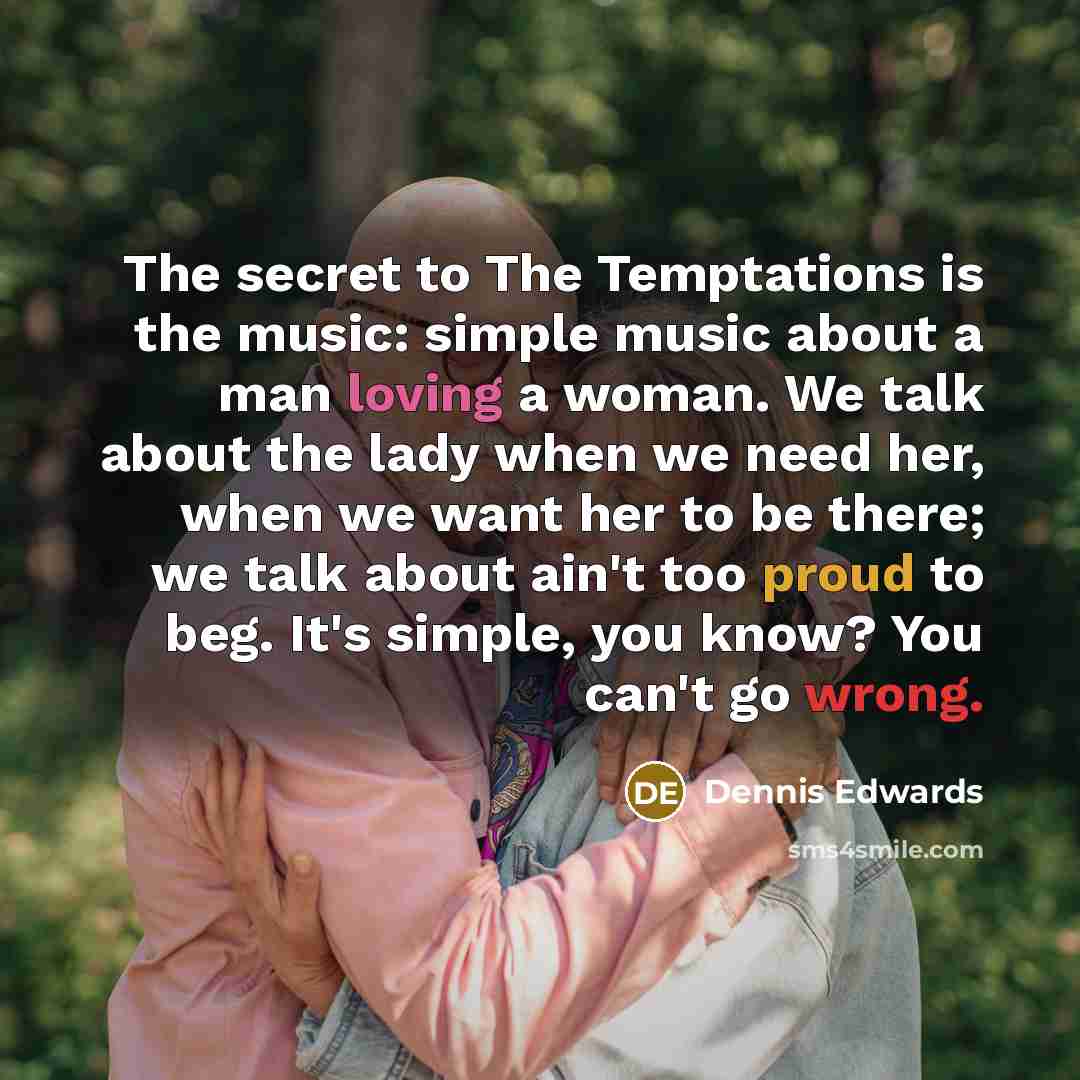 “The secret to The Temptations is the music: simple music about a man loving a woman. We talk about the lady when we need her, when we want her to be there; we talk about ain't too proud to beg. It's simple, you know? You can't go wrong.” quote by Dennis Edwards