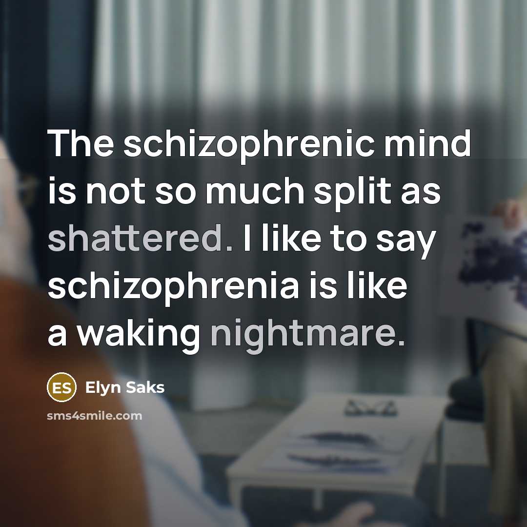 “The schizophrenic mind is not so much split as shattered. I like to say schizophrenia is like a waking nightmare.” quote by Elyn Saks