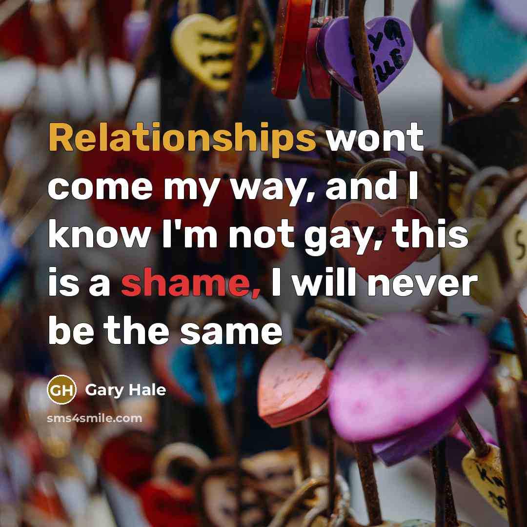“Relationships wont come my way, and I know I'm not gay, this is a shame, I will never be the same” quote by Gary Hale