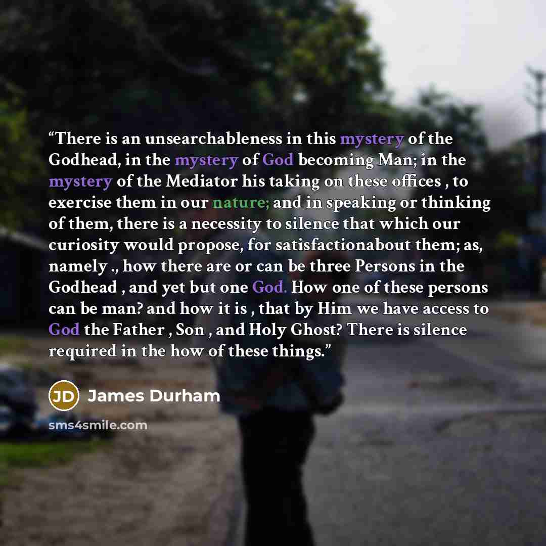“There is an unsearchableness in this mystery of the Godhead, in the mystery of God becoming Man; in the mystery of the Mediator his taking on these offices , to exercise them in our nature; and in speaking or thinking of them, there is a necessity to silence that which our curiosity would propose…” quote by James Durham