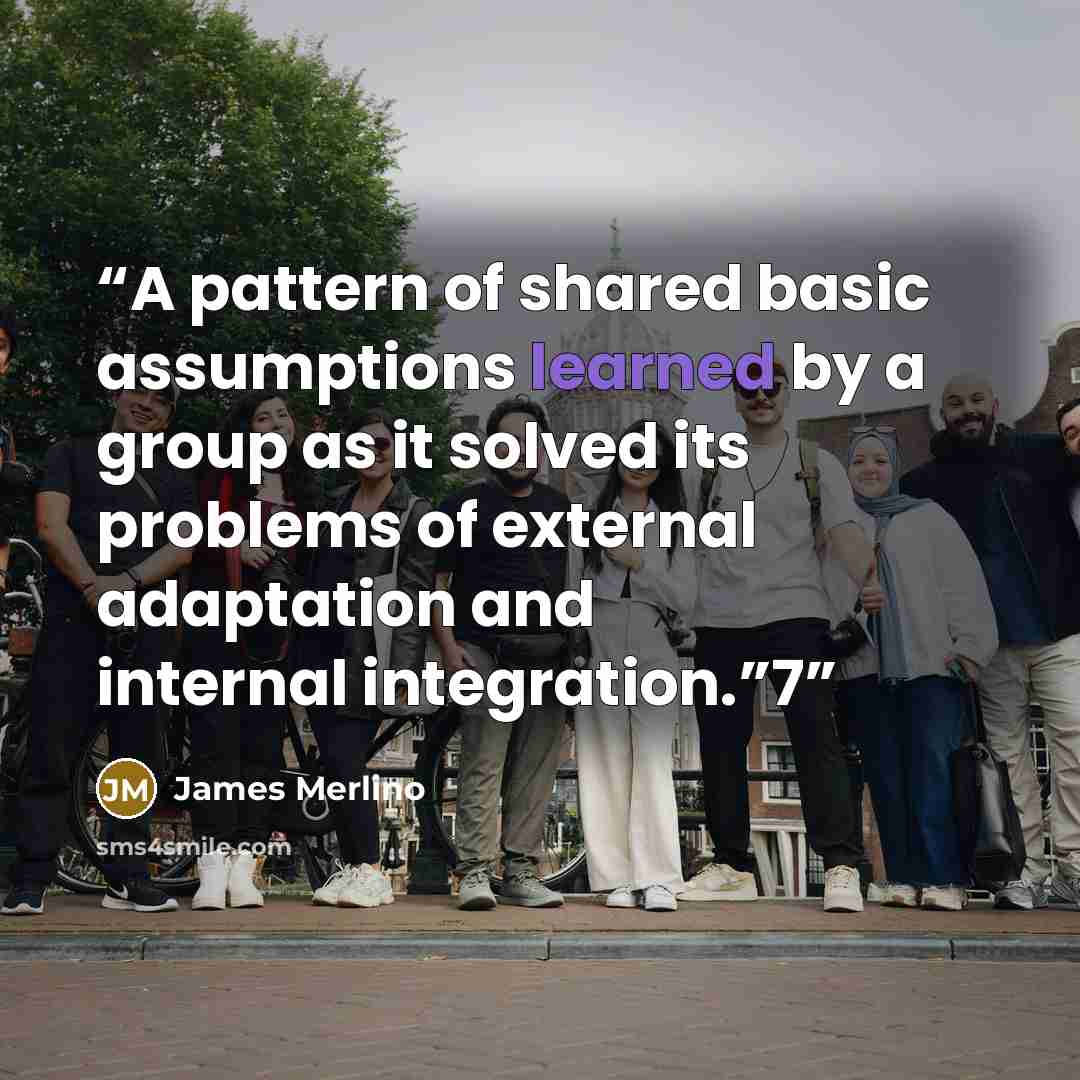 “A pattern of shared basic assumptions learned by a group as it solved its problems of external adaptation and internal integration.”7” quote by James Merlino