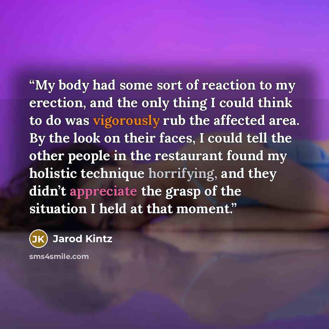 “My body had some sort of reaction to my erection, and the only thing I could think to do was vigorously rub the affected area. By the look on their faces, I could tell the other people in the restaurant found my holistic technique horrifying, and they didn’t appreciate the grasp of the situation I…” quote by Jarod Kintz