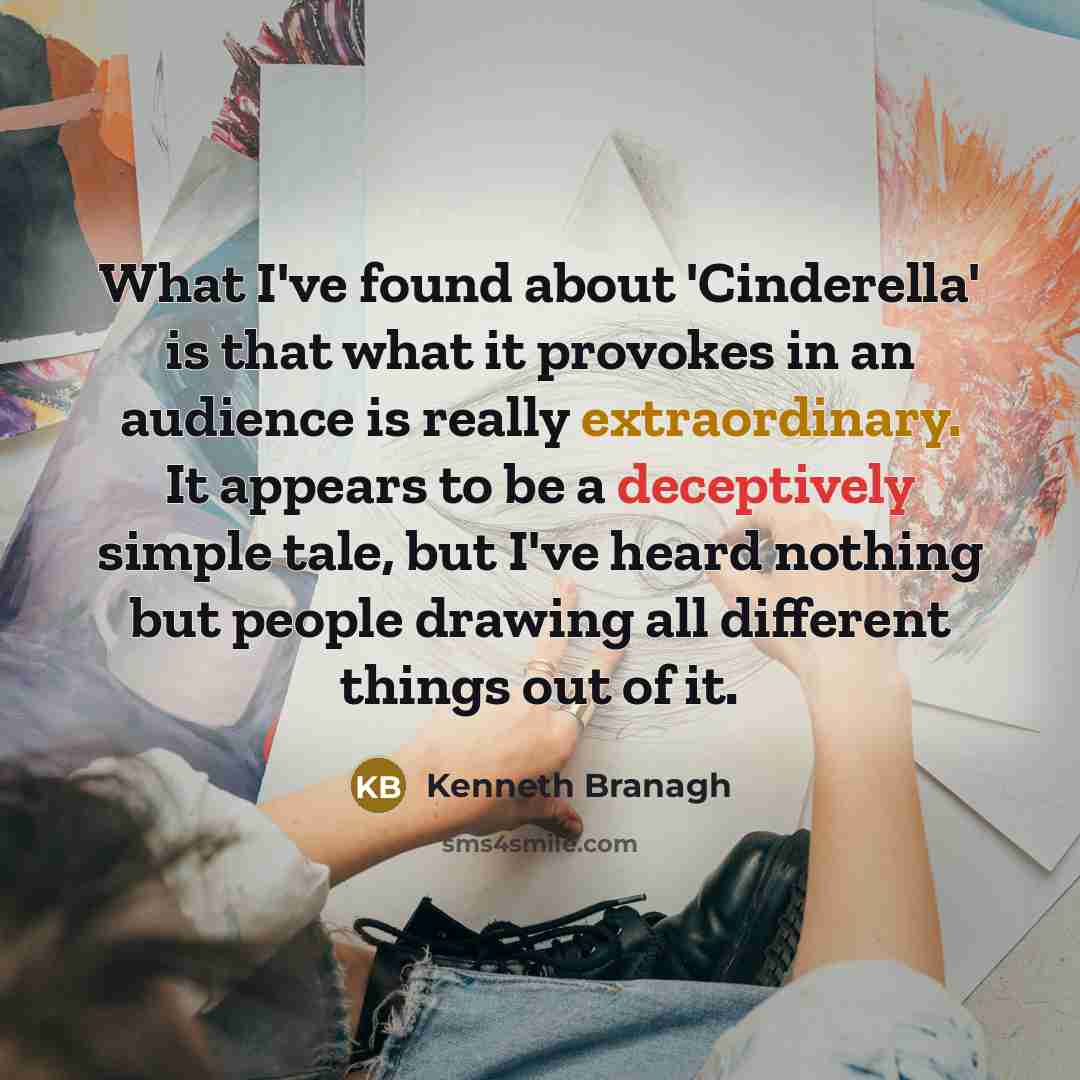 “What I've found about 'Cinderella' is that what it provokes in an audience is really extraordinary. It appears to be a deceptively simple tale, but I've heard nothing but people drawing all different things out of it.” quote by Kenneth Branagh