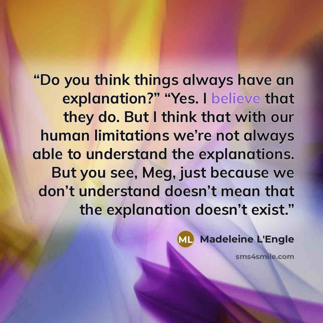 “Do you think things always have an explanation?” “Yes. I believe that they do. But I think that with our human limitations we’re not always able to understand the explanations. But you see, Meg, just because we don’t understand doesn’t mean that the explanation doesn’t exist.” quote by Madeleine L'Engle