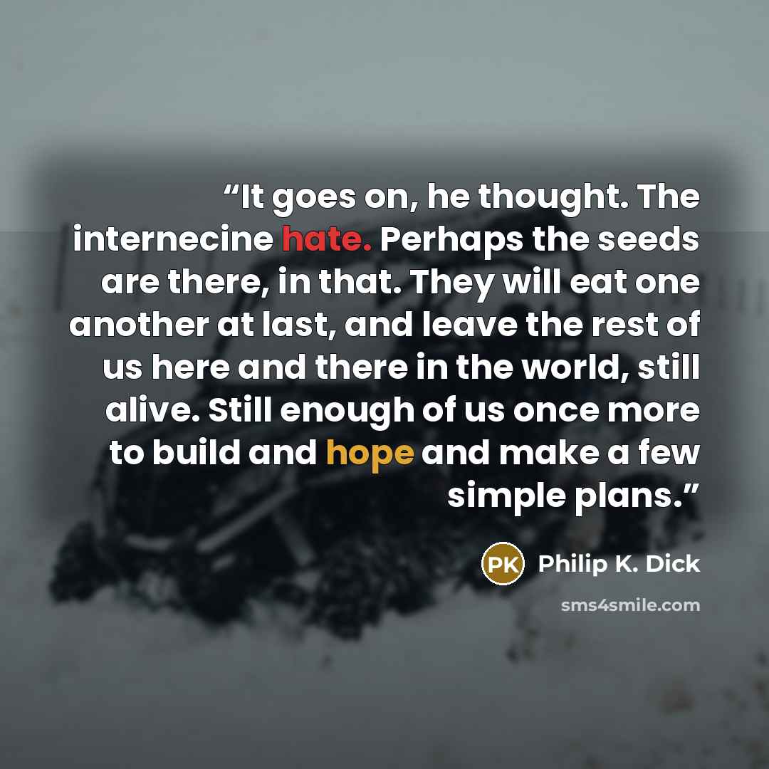 “It goes on, he thought. The internecine hate. Perhaps the seeds are there, in that. They will eat one another at last, and leave the rest of us here and there in the world, still alive. Still enough of us once more to build and hope and make a few simple plans.” quote by Philip K. Dick