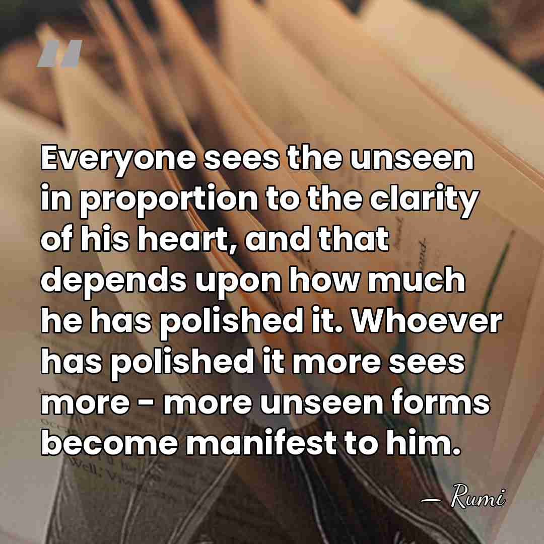 Everyone sees the unseen in proportion to the clarity of his heart,&hellip; - Rumi