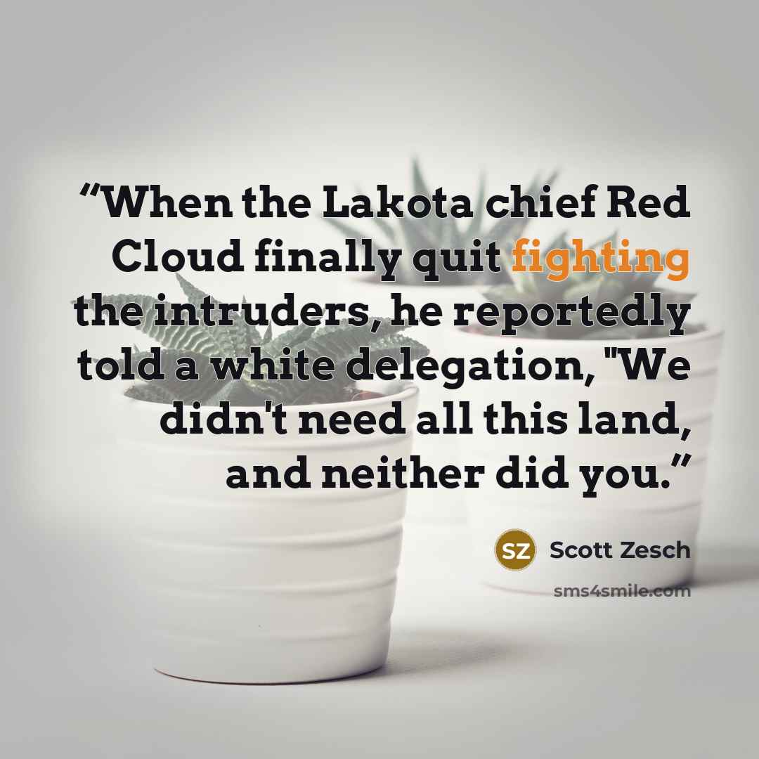 “When the Lakota chief Red Cloud finally quit fighting the intruders, he reportedly told a white delegation, "We didn't need all this land, and neither did you.” quote by Scott Zesch