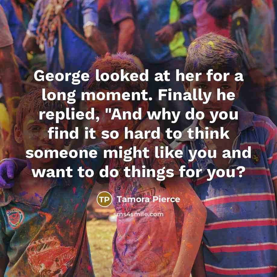 “George looked at her for a long moment. Finally he replied, "And why do you find it so hard to think someone might like you and want to do things for you?” quote by Tamora Pierce