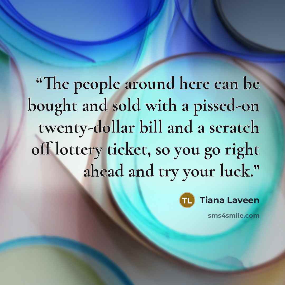 “The people around here can be bought and sold with a pissed-on twenty-dollar bill and a scratch off lottery ticket, so you go right ahead and try your luck.” quote by Tiana Laveen