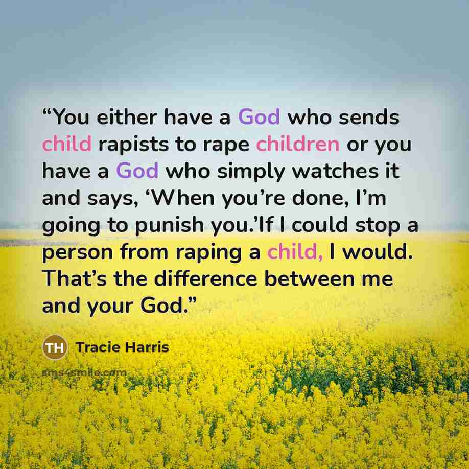 “You either have a God who sends child rapists to rape children or you have a God who simply watches it and says, ‘When you’re done, I’m going to punish you.’If I could stop a person from raping a child, I would. That’s the difference between me and your God.” quote by Tracie Harris