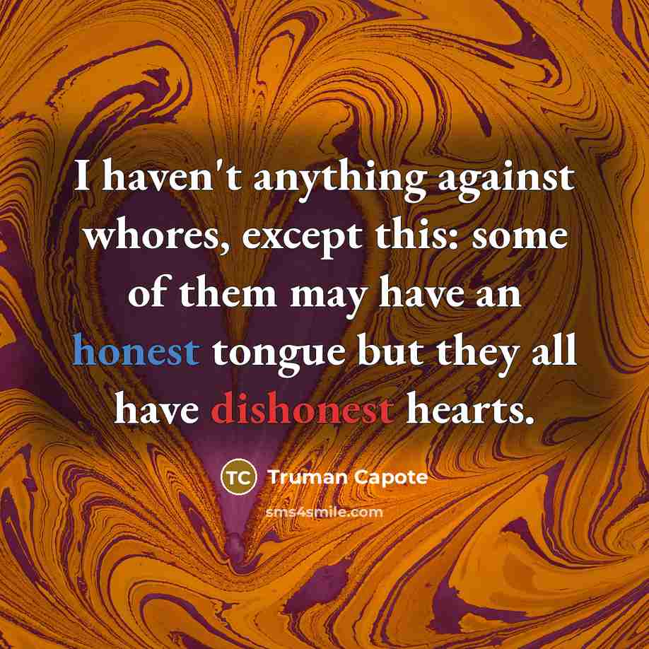 “I haven't anything against whores, except this: some of them may have an honest tongue but they all have dishonest hearts.” quote by Truman Capote