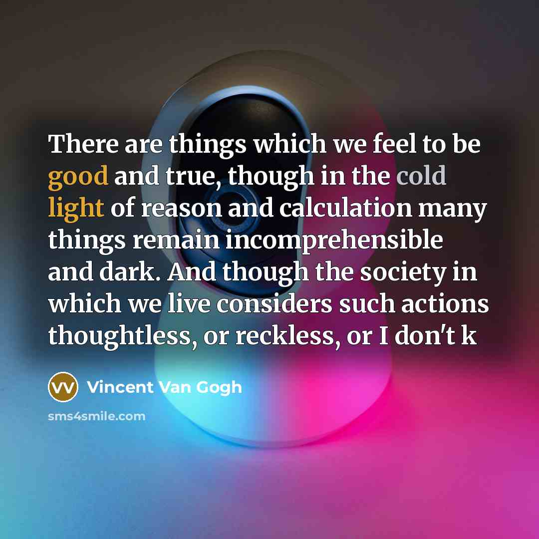 “There are things which we feel to be good and true, though in the cold light of reason and calculation many things remain incomprehensible and dark. And though the society in which we live considers such actions thoughtless, or reckless, or I don't k” quote by Vincent Van Gogh