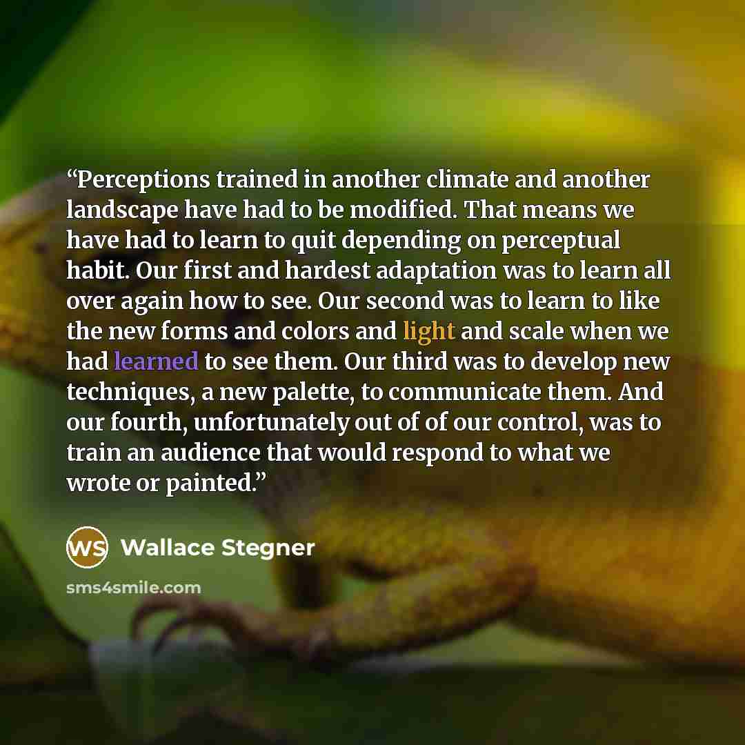 “Perceptions trained in another climate and another landscape have had to be modified. That means we have had to learn to quit depending on perceptual habit. Our first and hardest adaptation was to learn all over again how to see. Our second was to learn to like the new forms and colors and light…” quote by Wallace Stegner