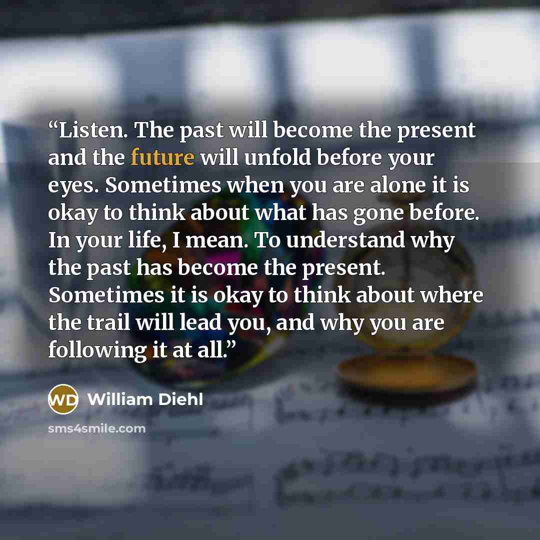 “Listen. The past will become the present and the future will unfold before your eyes. Sometimes when you are alone it is okay to think about what has gone before. In your life, I mean. To understand why the past has become the present. Sometimes it is okay to think about where the trail will lead…” quote by William Diehl