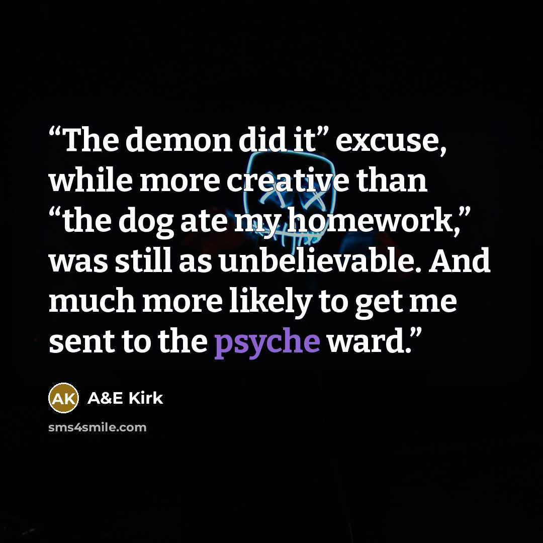 “The demon did it” excuse, while more creative than “the dog ate my homework,” was still as unbelievable. And much more likely to get me sent to the psyche ward.” quote by A&E Kirk