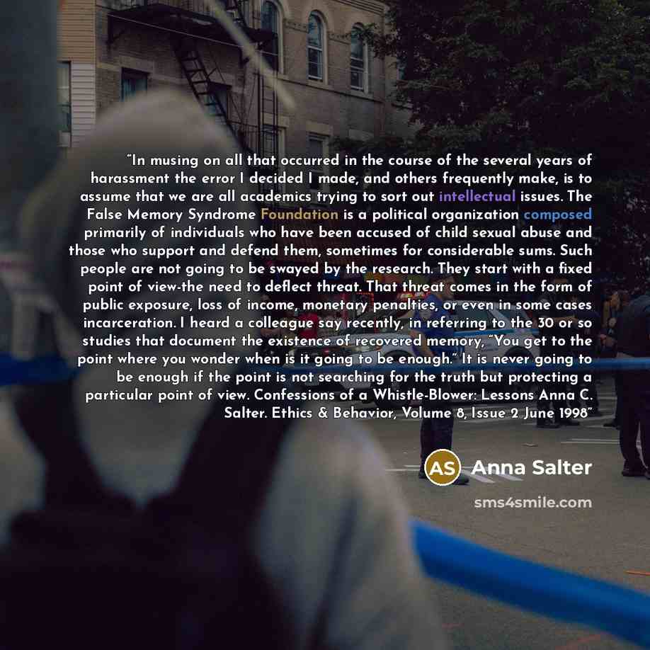 “In musing on all that occurred in the course of the several years of harassment the error I decided I made, and others frequently make, is to assume that we are all academics trying to sort out intellectual issues. The False Memory Syndrome Foundation is a political organization composed primarily…” quote by Anna Salter
