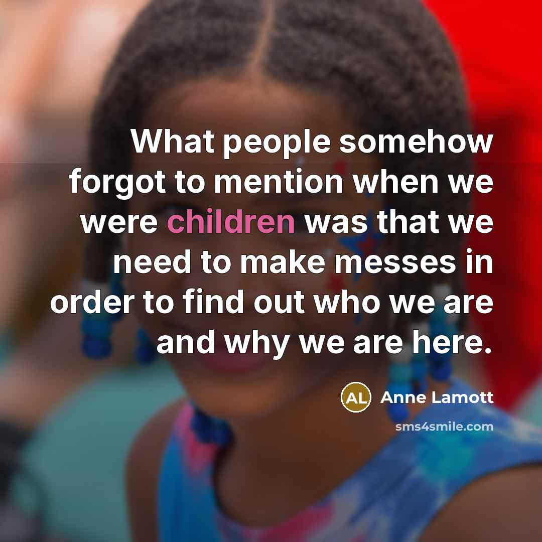 “What people somehow forgot to mention when we were children was that we need to make messes in order to find out who we are and why we are here.” quote by Anne Lamott