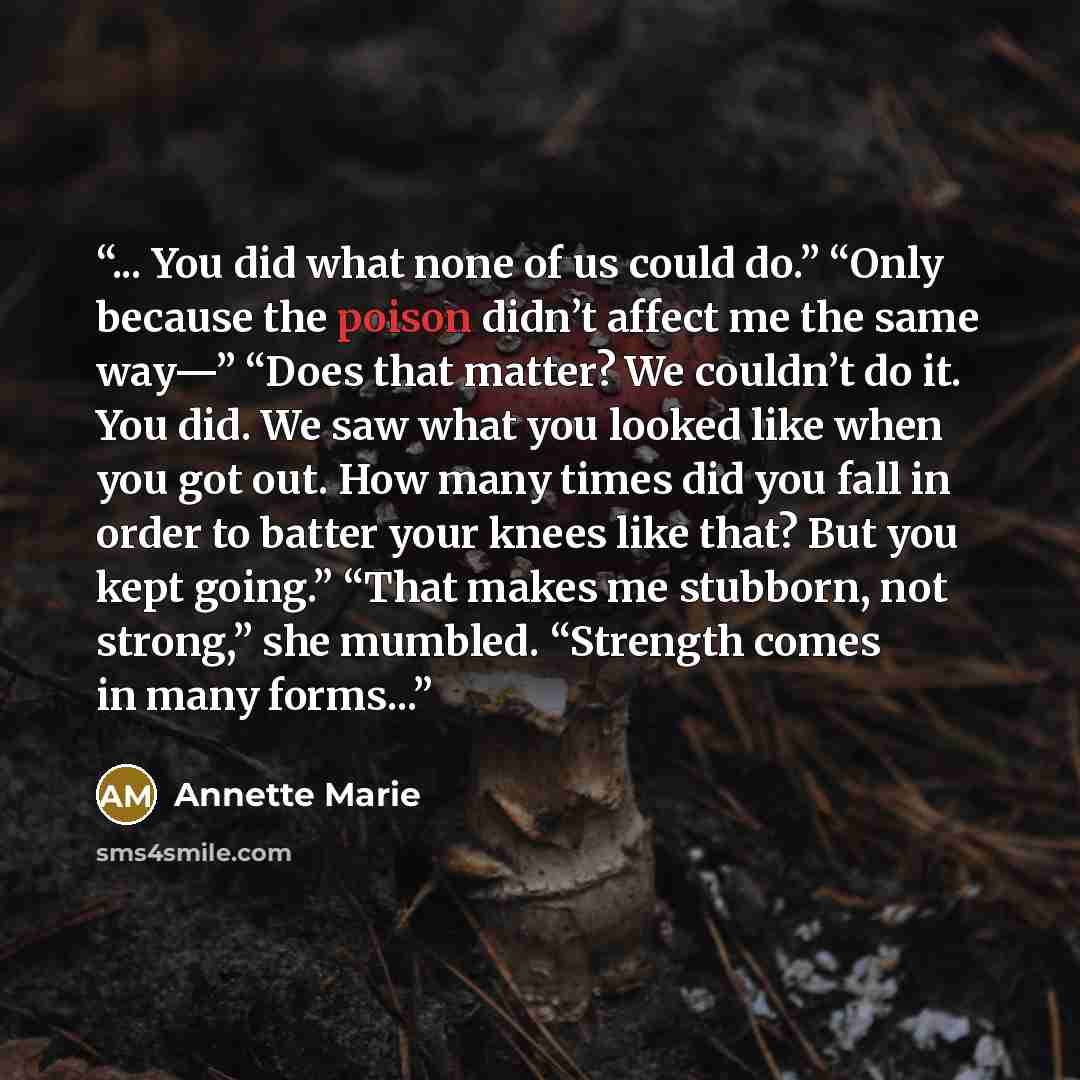 “... You did what none of us could do.” “Only because the poison didn’t affect me the same way—” “Does that matter? We couldn’t do it. You did. We saw what you looked like when you got out. How many times did you fall in order to batter your knees like that? But you kept going.” “That makes me…” quote by Annette Marie