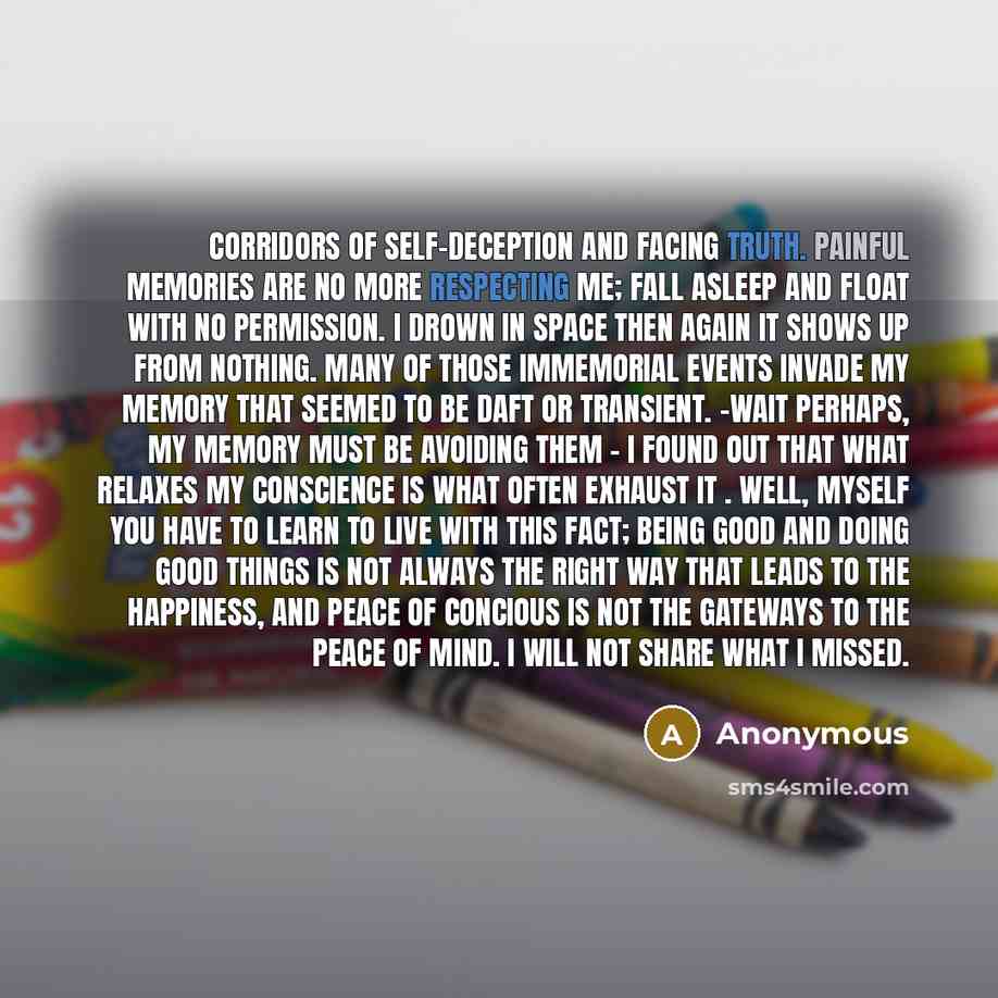 “Corridors of self-deception and facing truth. Painful memories are no more respecting me; fall asleep and float with no permission. I drown in space then again it shows up from nothing. Many of those immemorial events invade my memory that seemed to be daft or transient. -wait Perhaps, my memory…” quote by Anonymous