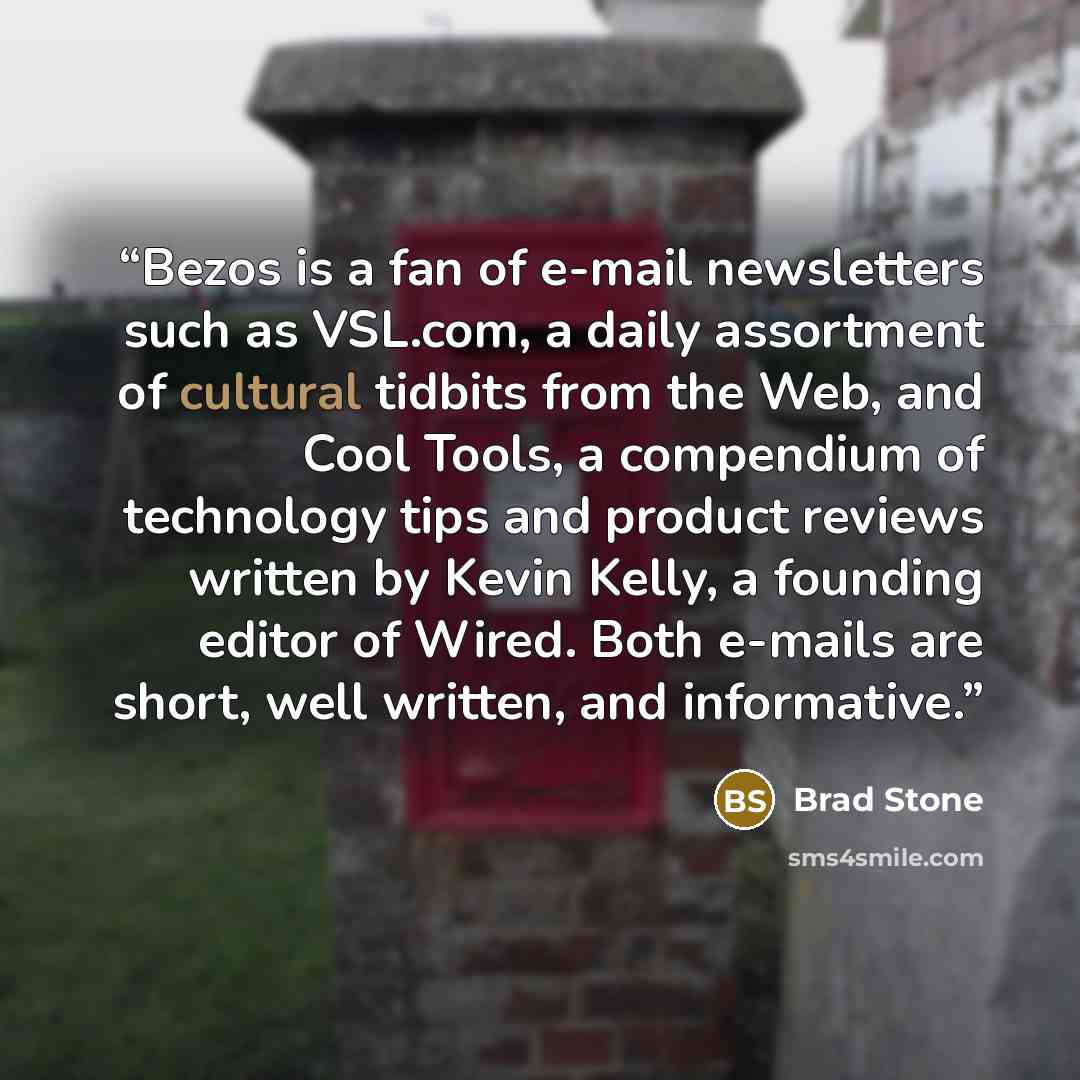 “Bezos is a fan of e-mail newsletters such as VSL.com, a daily assortment of cultural tidbits from the Web, and Cool Tools, a compendium of technology tips and product reviews written by Kevin Kelly, a founding editor of Wired. Both e-mails are short, well written, and informative.” quote by Brad Stone