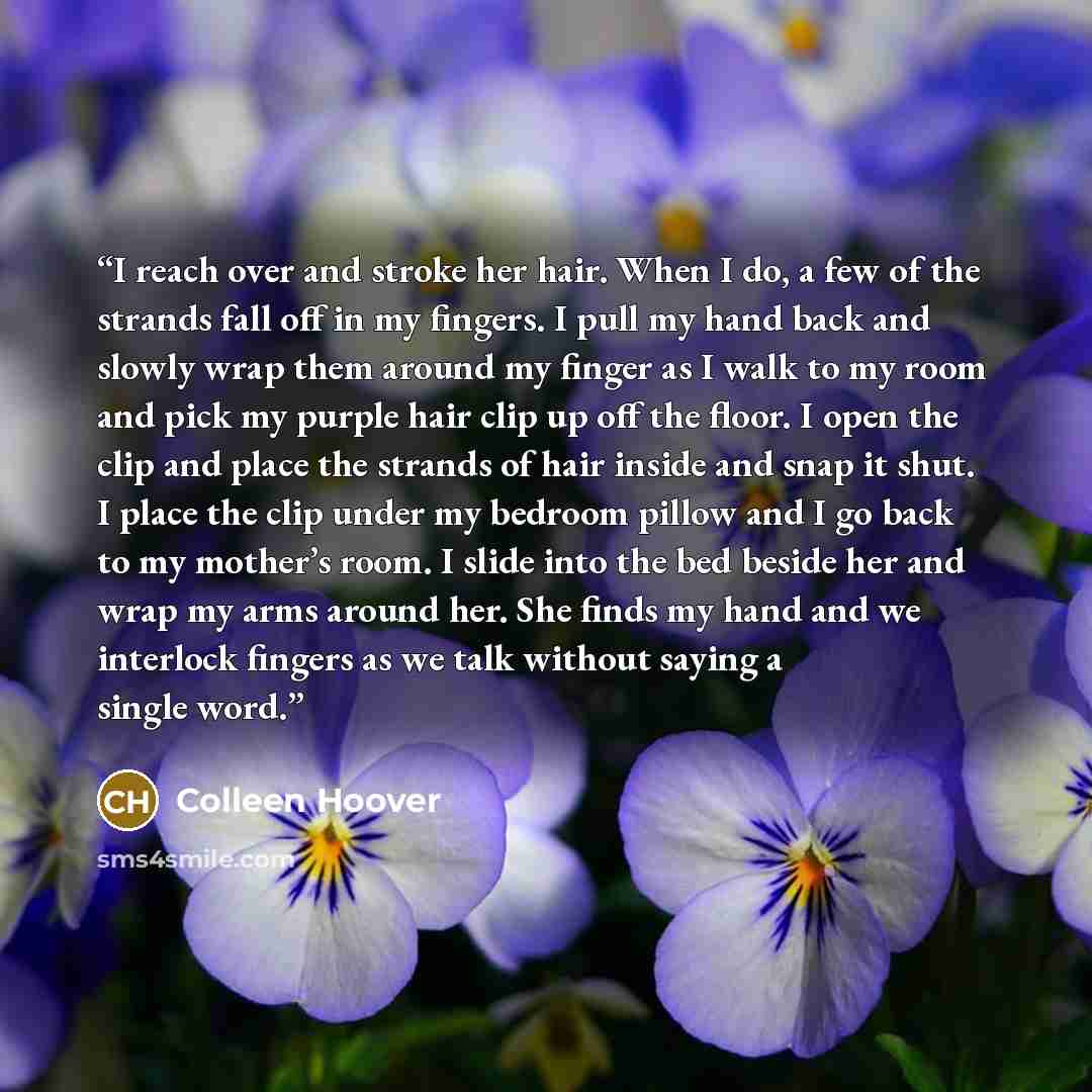 “I reach over and stroke her hair. When I do, a few of the strands fall off in my fingers. I pull my hand back and slowly wrap them around my finger as I walk to my room and pick my purple hair clip up off the floor. I open the clip and place the strands of hair inside and snap it shut. I place the…” quote by Colleen Hoover