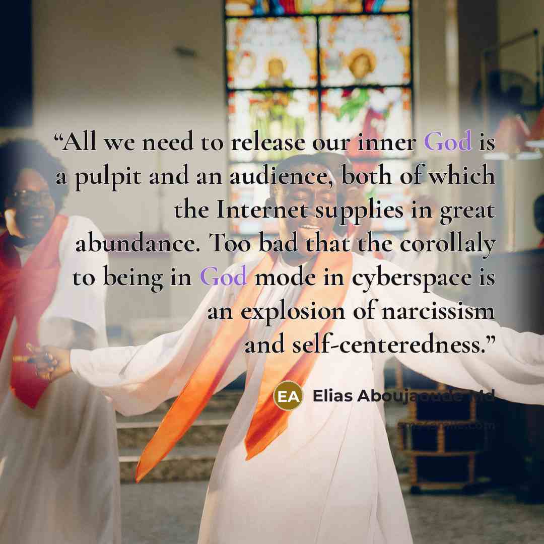 “All we need to release our inner God is a pulpit and an audience, both of which the Internet supplies in great abundance. Too bad that the corollaly to being in God mode in cyberspace is an explosion of narcissism and self-centeredness.” quote by Elias Aboujaoude Md