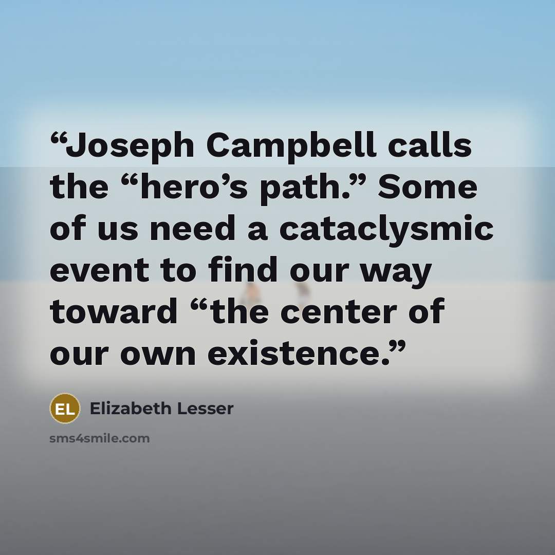 “Joseph Campbell calls the “hero’s path.” Some of us need a cataclysmic event to find our way toward “the center of our own existence.” quote by Elizabeth Lesser