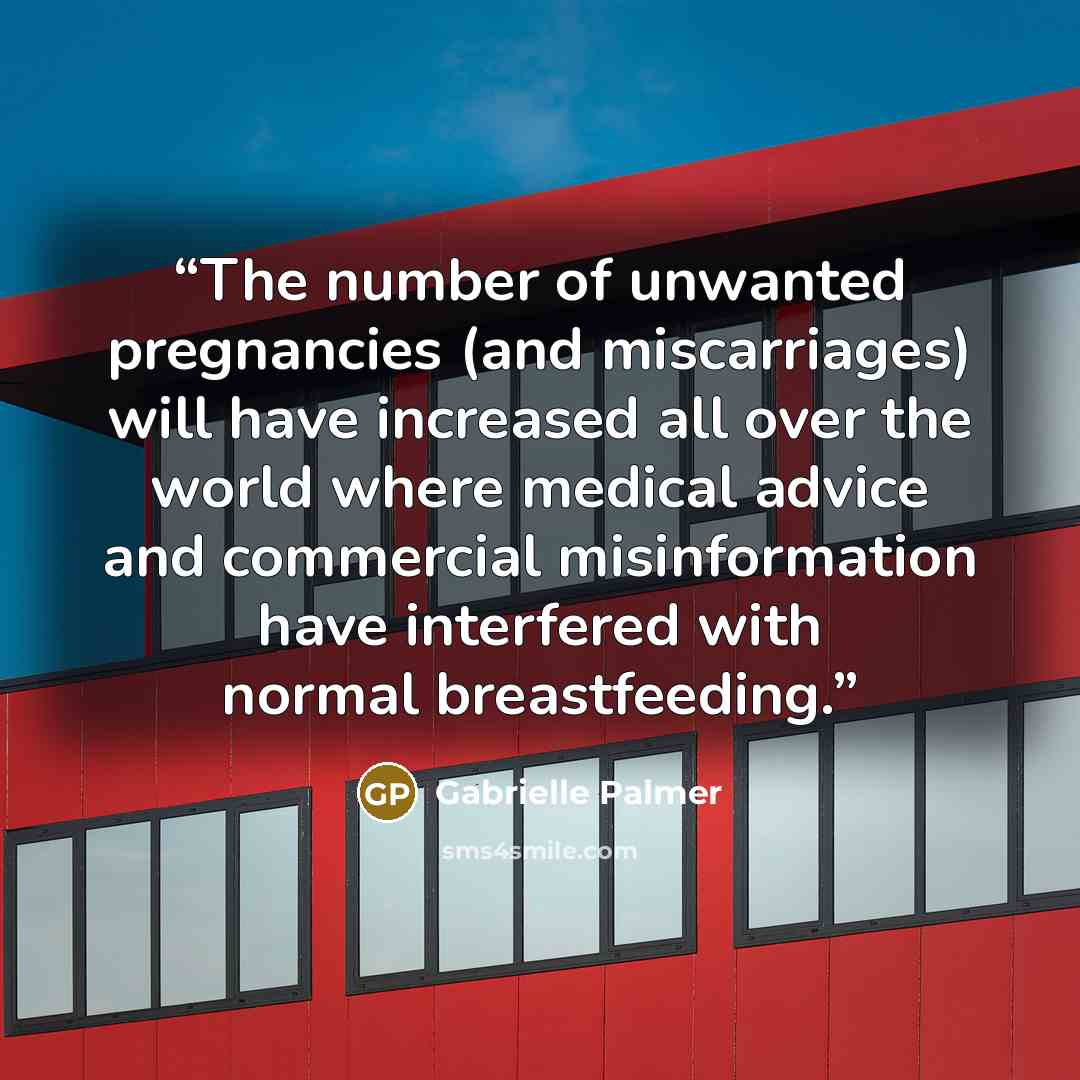 “The number of unwanted pregnancies (and miscarriages) will have increased all over the world where medical advice and commercial misinformation have interfered with normal breastfeeding.” quote by Gabrielle Palmer