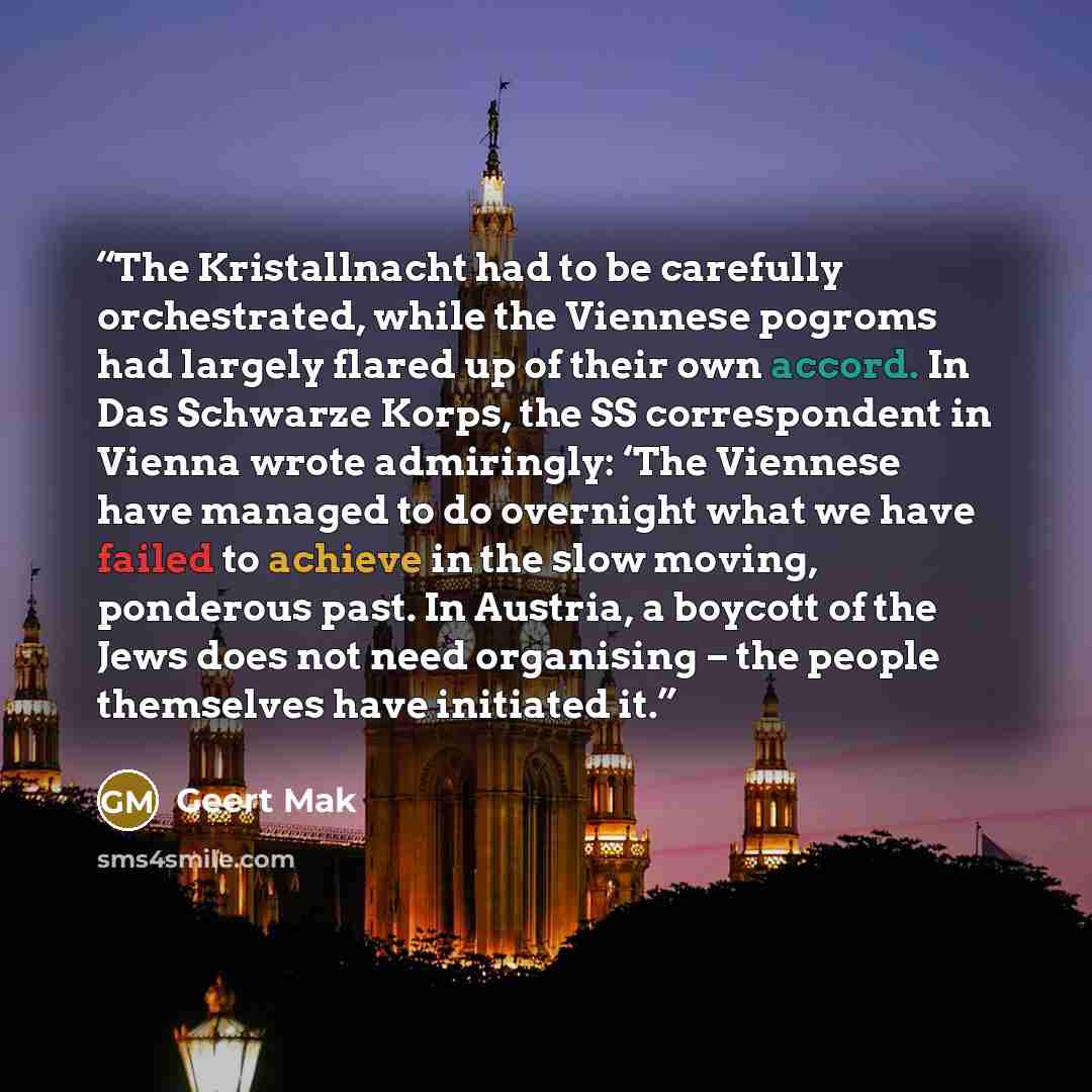 “The Kristallnacht had to be carefully orchestrated, while the Viennese pogroms had largely flared up of their own accord. In Das Schwarze Korps, the SS correspondent in Vienna wrote admiringly: ‘The Viennese have managed to do overnight what we have failed to achieve in the slow moving, ponderous…” quote by Geert Mak