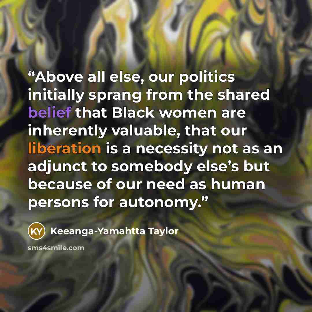 “Above all else, our politics initially sprang from the shared belief that Black women are inherently valuable, that our liberation is a necessity not as an adjunct to somebody else’s but because of our need as human persons for autonomy.” quote by Keeanga-Yamahtta Taylor