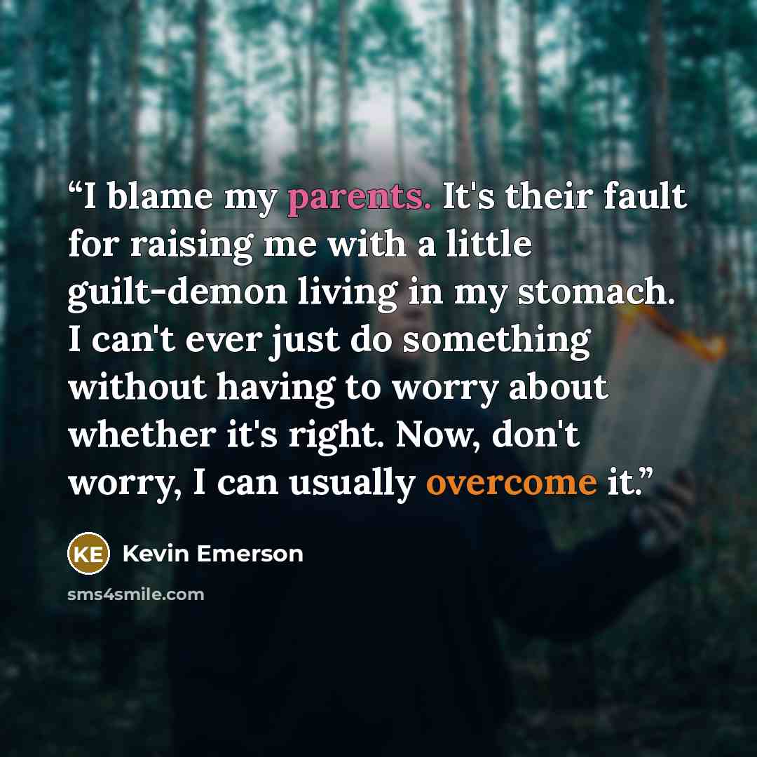 “I blame my parents. It's their fault for raising me with a little guilt-demon living in my stomach. I can't ever just do something without having to worry about whether it's right. Now, don't worry, I can usually overcome it.” quote by Kevin Emerson