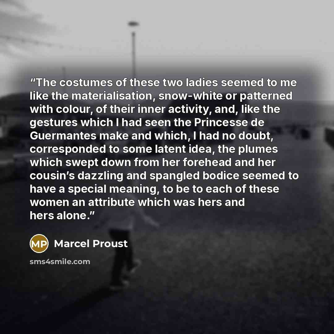 “The costumes of these two ladies seemed to me like the materialisation, snow-white or patterned with colour, of their inner activity, and, like the gestures which I had seen the Princesse de Guermantes make and which, I had no doubt, corresponded to some latent idea, the plumes which swept down…” quote by Marcel Proust