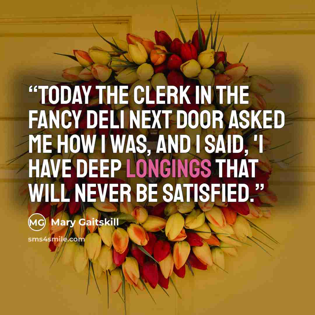 “Today the clerk in the fancy deli next door asked me how I was, and I said, 'I have deep longings that will never be satisfied.” quote by Mary Gaitskill